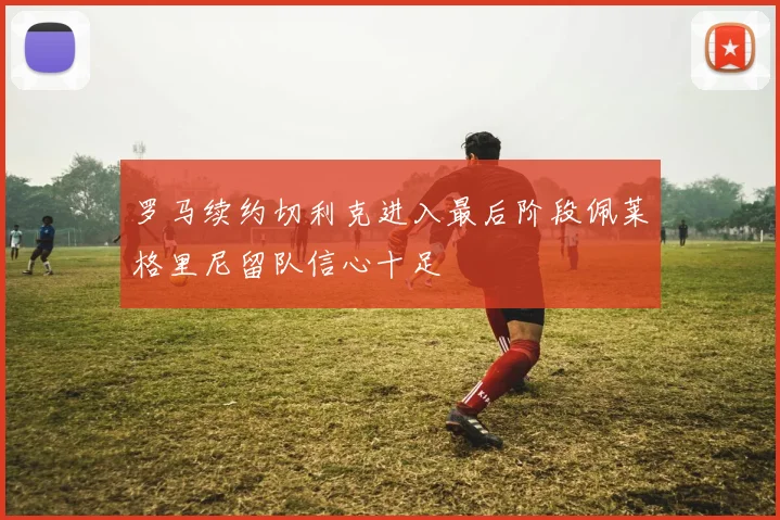 罗马续约切利克进入最后阶段佩莱格里尼留队信心十足