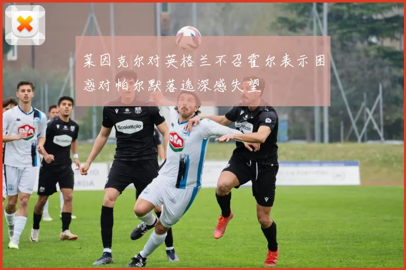 莱因克尔对英格兰不召霍尔表示困惑对帕尔默落选深感失望