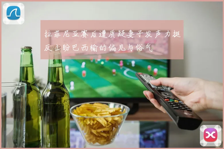 拉菲尼亚赛后遭质疑妻子发声力挺反击盼巴西输的偏见与俗气