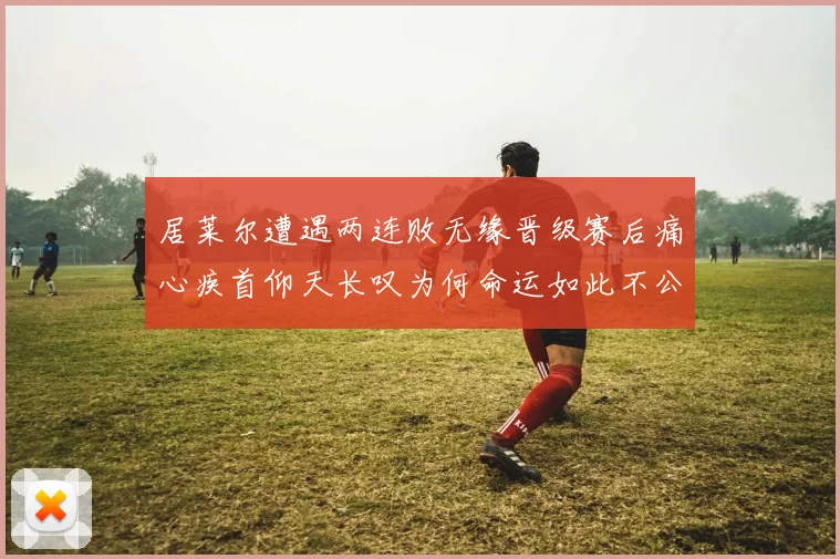 居莱尔遭遇两连败无缘晋级赛后痛心疾首仰天长叹为何命运如此不公