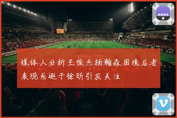 媒体人分析王俊杰杨瀚森困境后者表现或逊于徐昕引发关注