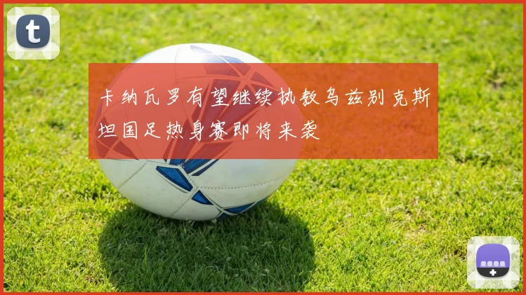卡纳瓦罗有望继续执教乌兹别克斯坦国足热身赛即将来袭