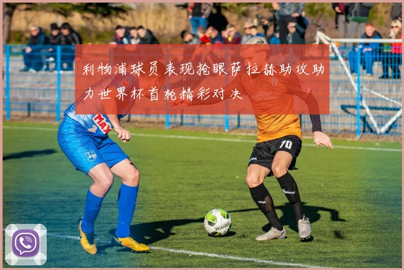 利物浦球员表现抢眼萨拉赫助攻助力世界杯首轮精彩对决