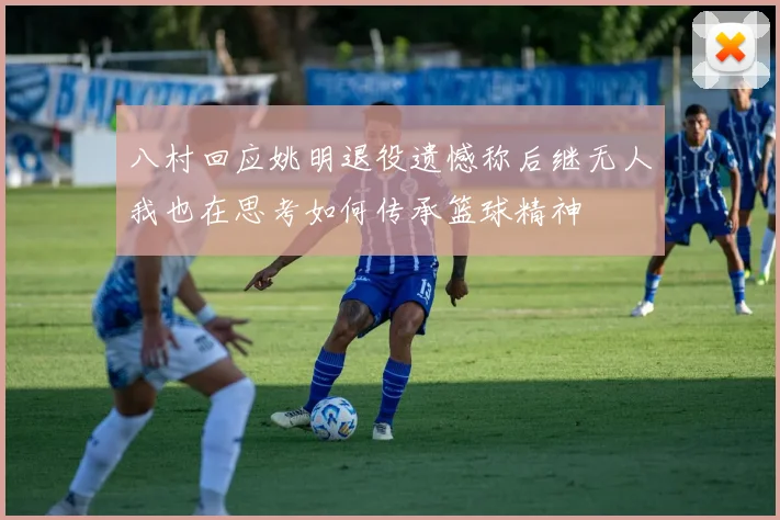 八村回应姚明退役遗憾称后继无人我也在思考如何传承篮球精神