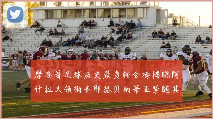 摩洛哥足球历史最贵转会榜揭晓阿什拉夫领衔齐耶赫贝纳蒂亚紧随其后