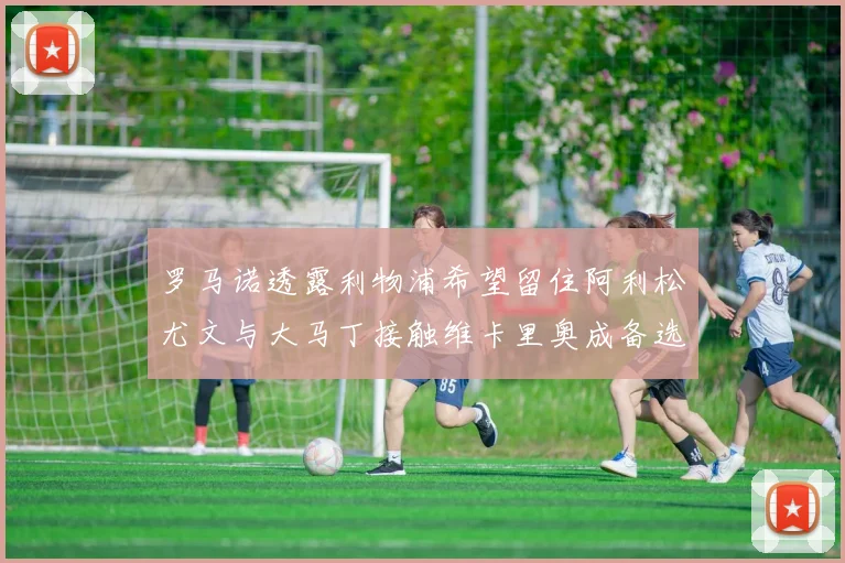罗马诺透露利物浦希望留住阿利松尤文与大马丁接触维卡里奥成备选
