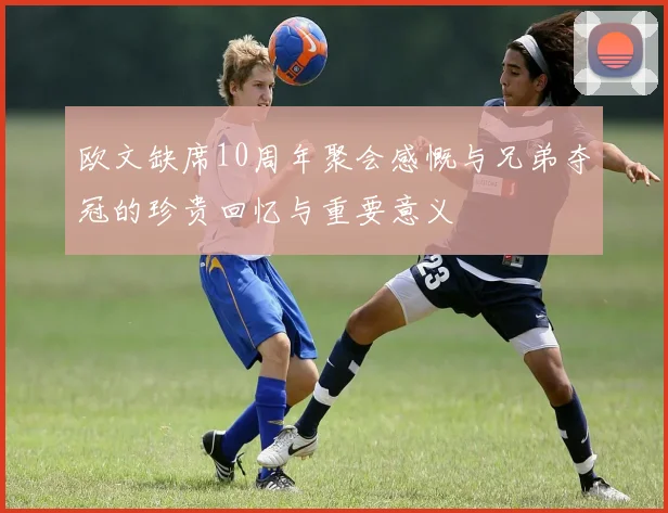 欧文缺席10周年聚会感慨与兄弟夺冠的珍贵回忆与重要意义