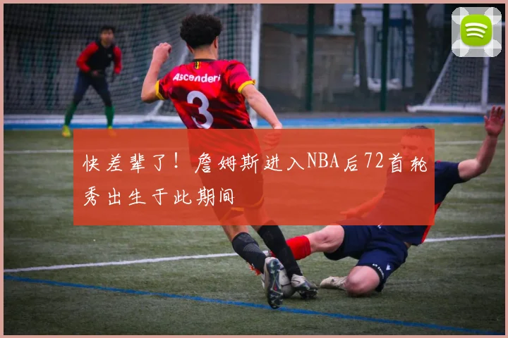 快差辈了！詹姆斯进入NBA后72首轮秀出生于此期间