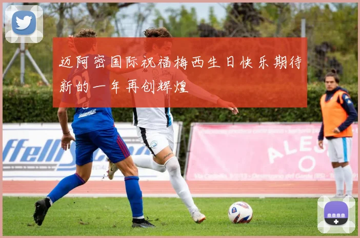 迈阿密国际祝福梅西生日快乐期待新的一年再创辉煌